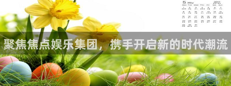 焦点娱乐app下载：聚焦焦点娱乐集团，携手开启新的时代潮流