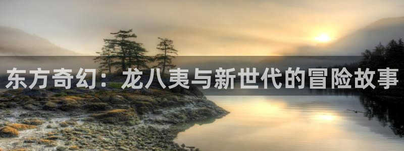 焦点娱乐怎么下载：东方奇幻：龙八夷与新世代的冒险故事