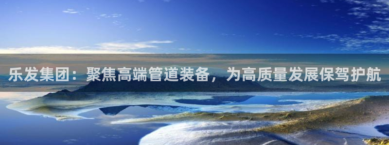 焦点娱乐网址：乐发集团：聚焦高端管道装备，为高质量发展保驾护航