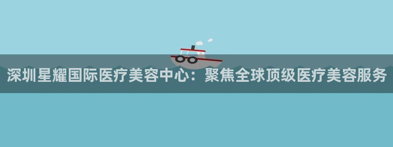 焦点娱乐赋能艺术：深圳星耀国际医疗美容中心：聚焦全球顶级医疗美容服务